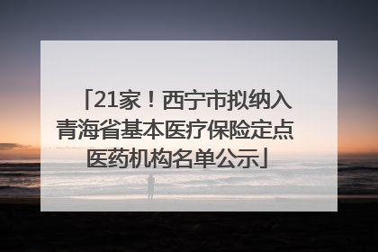 21家！西宁市拟纳入青海省基本医疗保险定点医药机构名单公示