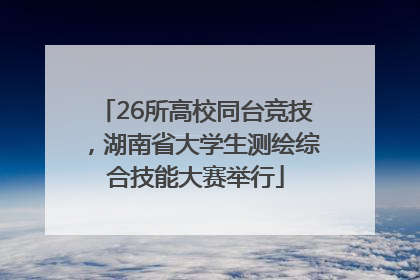 26所高校同台竞技，湖南省大学生测绘综合技能大赛举行