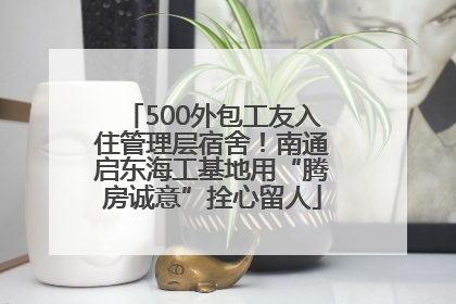 500外包工友入住管理层宿舍！南通启东海工基地用“腾房诚意”拴心留人