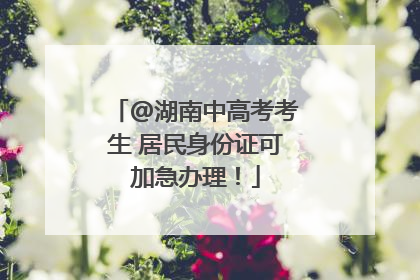 @湖南中高考考生 居民身份证可加急办理！